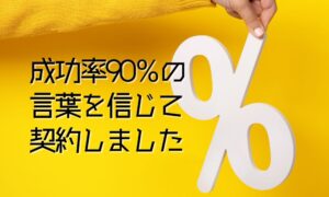 「成功率90％」の言葉を信じて契約した結果の失敗事例